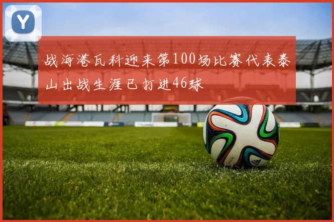 战海港瓦科迎来第100场比赛代表泰山出战生涯已打进46球