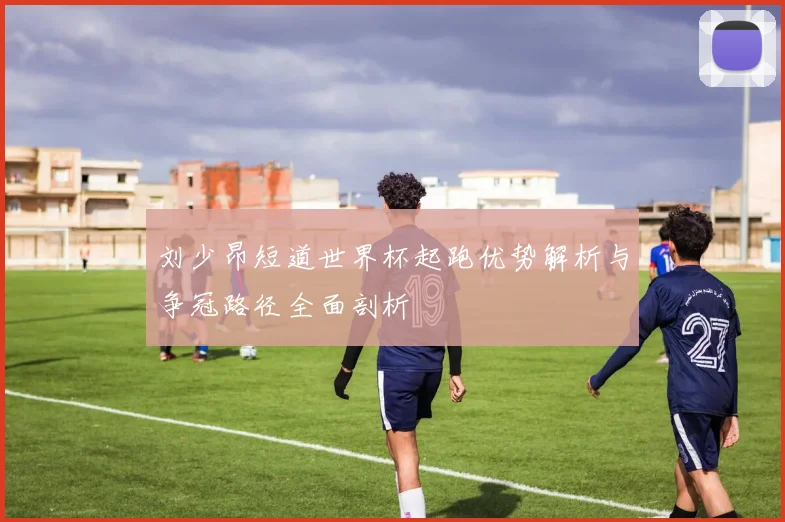 刘少昂短道世界杯起跑优势解析与争冠路径全面剖析