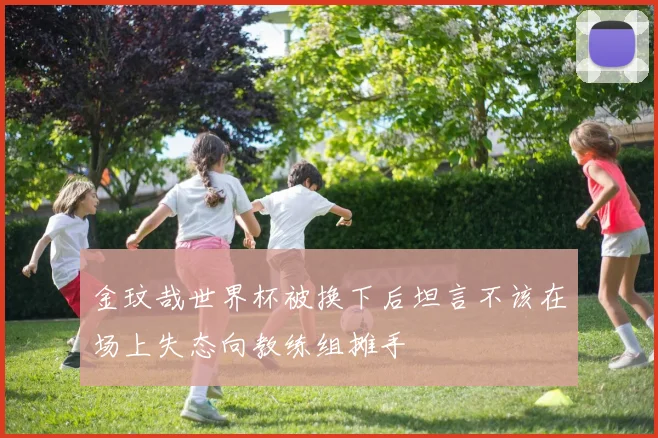金玟哉世界杯被换下后坦言不该在场上失态向教练组摊手