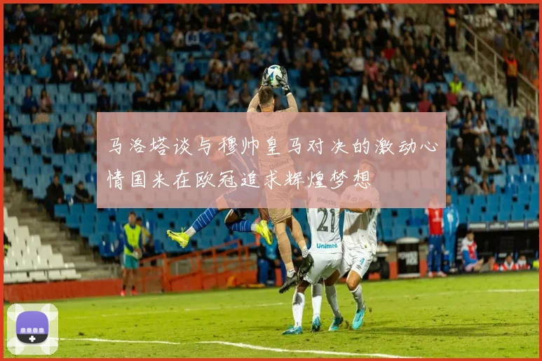 马洛塔谈与穆帅皇马对决的激动心情国米在欧冠追求辉煌梦想