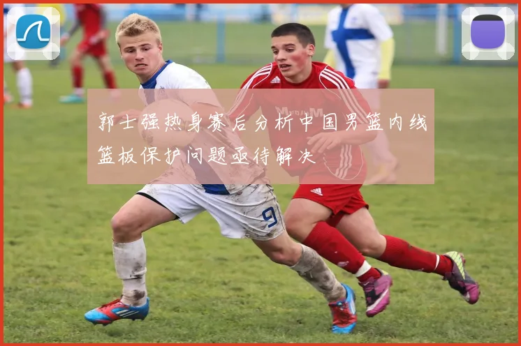 郭士强热身赛后分析中国男篮内线篮板保护问题亟待解决