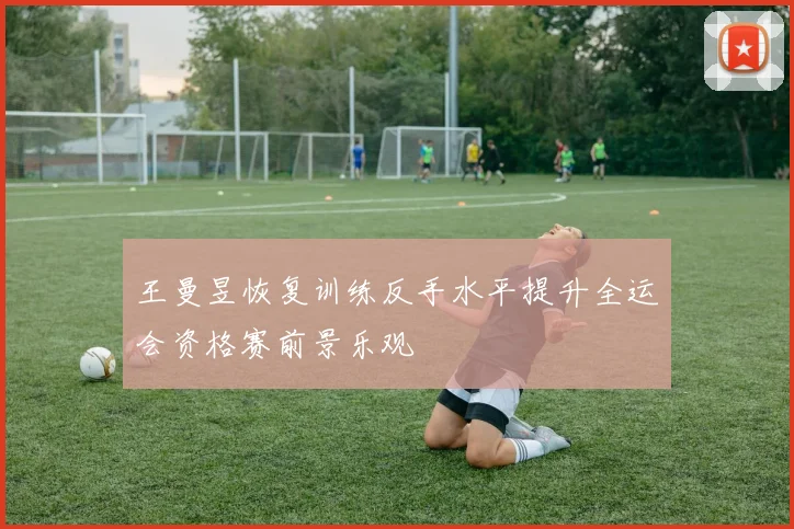 王曼昱恢复训练反手水平提升全运会资格赛前景乐观