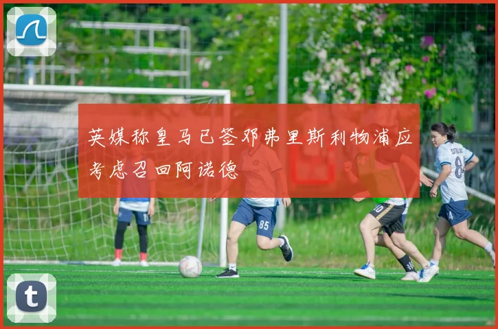 英媒称皇马已签邓弗里斯利物浦应考虑召回阿诺德