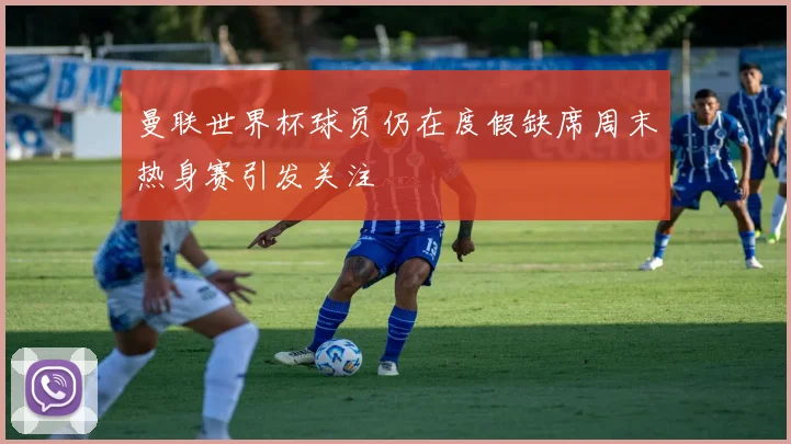 曼联世界杯球员仍在度假缺席周末热身赛引发关注
