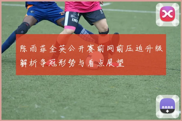 陈雨菲全英公开赛前网前压迫升级解析争冠形势与看点展望